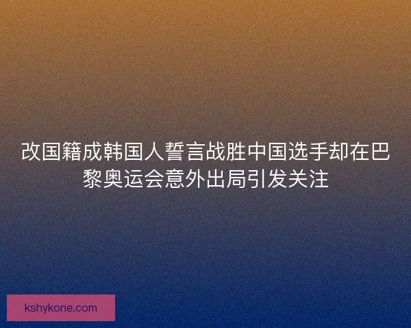 改国籍成韩国人誓言战胜中国选手却在巴黎奥运会意外出局引发关注