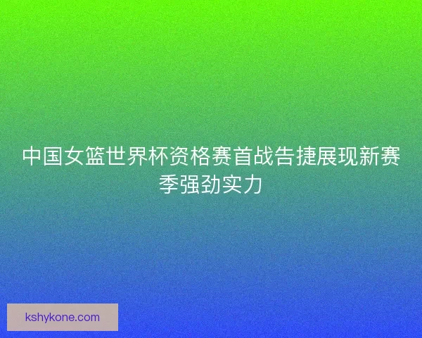 中国女篮世界杯资格赛首战告捷展现新赛季强劲实力