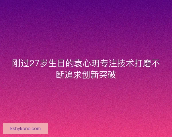 刚过27岁生日的袁心玥专注技术打磨不断追求创新突破