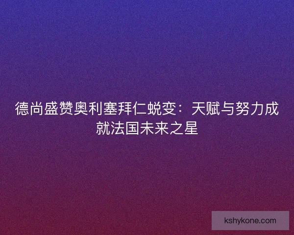 德尚盛赞奥利塞拜仁蜕变：天赋与努力成就法国未来之星