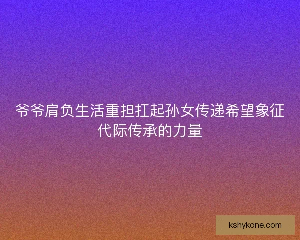 爷爷肩负生活重担扛起孙女传递希望象征代际传承的力量