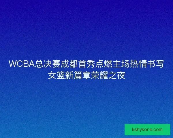 WCBA总决赛成都首秀点燃主场热情书写女篮新篇章荣耀之夜
