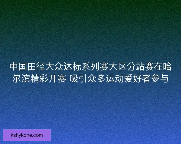 中国田径大众达标系列赛大区分站赛在哈尔滨精彩开赛 吸引众多运动爱好者参与