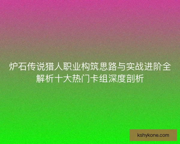 炉石传说猎人职业构筑思路与实战进阶全解析十大热门卡组深度剖析