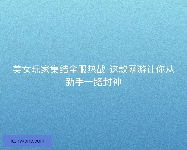 美女玩家集结全服热战 这款网游让你从新手一路封神