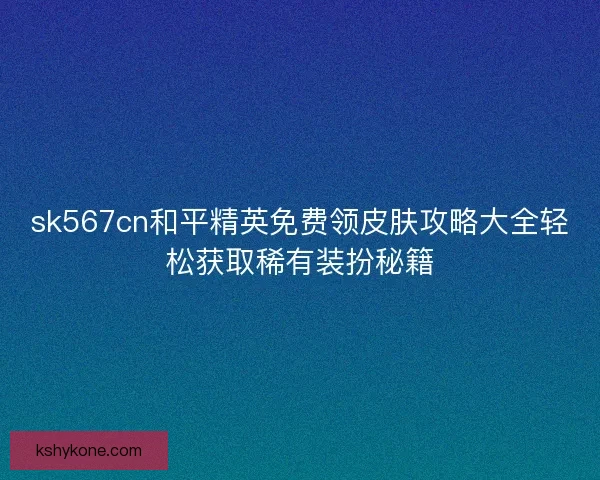 sk567cn和平精英免费领皮肤攻略大全轻松获取稀有装扮秘籍