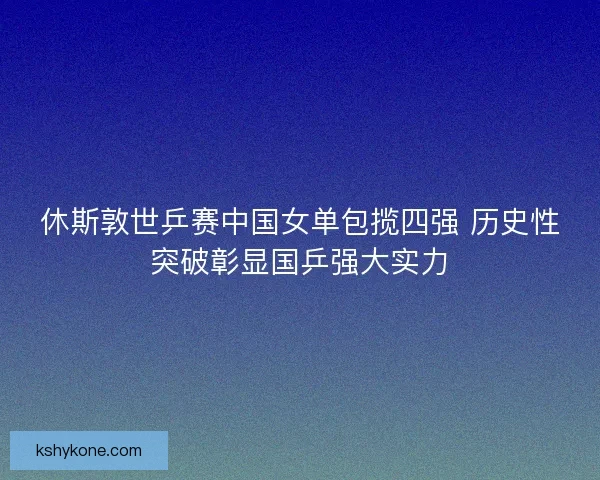 休斯敦世乒赛中国女单包揽四强 历史性突破彰显国乒强大实力