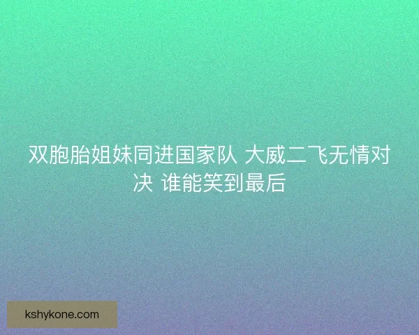 双胞胎姐妹同进国家队 大威二飞无情对决 谁能笑到最后