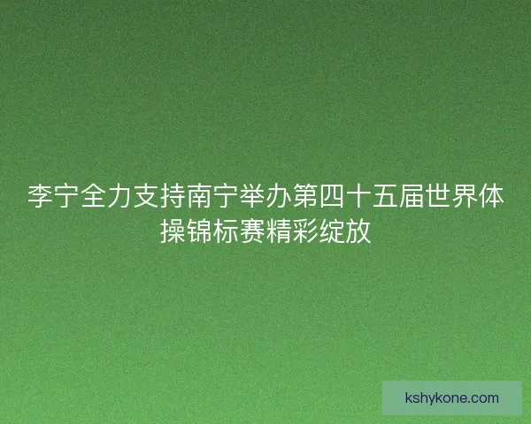 李宁全力支持南宁举办第四十五届世界体操锦标赛精彩绽放
