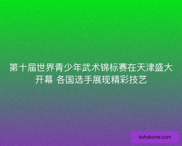 第十届世界青少年武术锦标赛在天津盛大开幕 各国选手展现精彩技艺