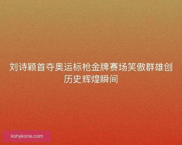 刘诗颖首夺奥运标枪金牌赛场笑傲群雄创历史辉煌瞬间