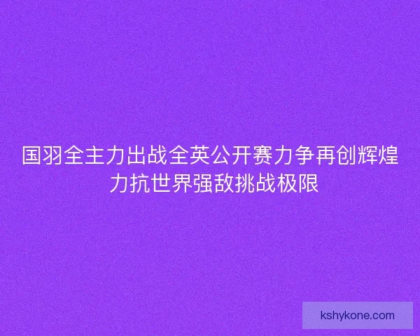 国羽全主力出战全英公开赛力争再创辉煌 力抗世界强敌挑战极限
