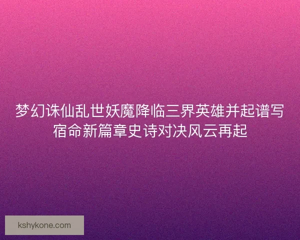 梦幻诛仙乱世妖魔降临三界英雄并起谱写宿命新篇章史诗对决风云再起