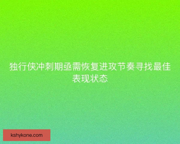 独行侠冲刺期亟需恢复进攻节奏寻找最佳表现状态