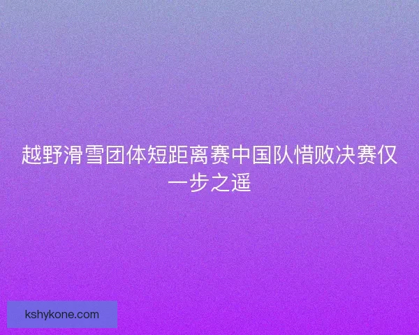 越野滑雪团体短距离赛中国队惜败决赛仅一步之遥