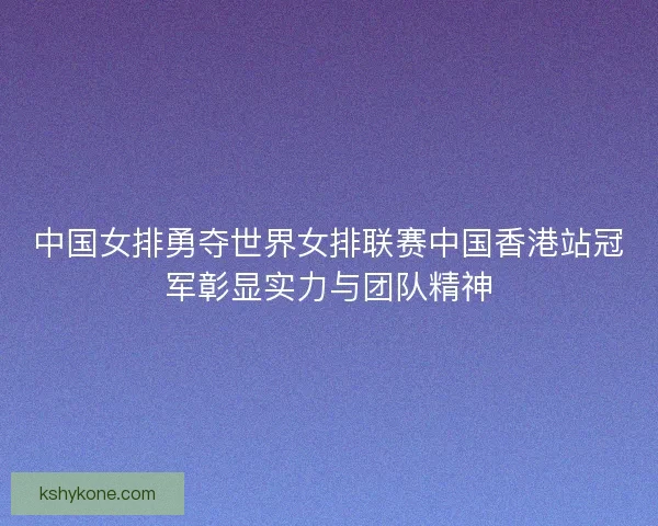 中国女排勇夺世界女排联赛中国香港站冠军彰显实力与团队精神