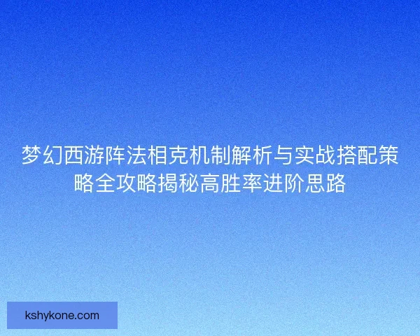 梦幻西游阵法相克机制解析与实战搭配策略全攻略揭秘高胜率进阶思路