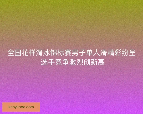 全国花样滑冰锦标赛男子单人滑精彩纷呈 选手竞争激烈创新高