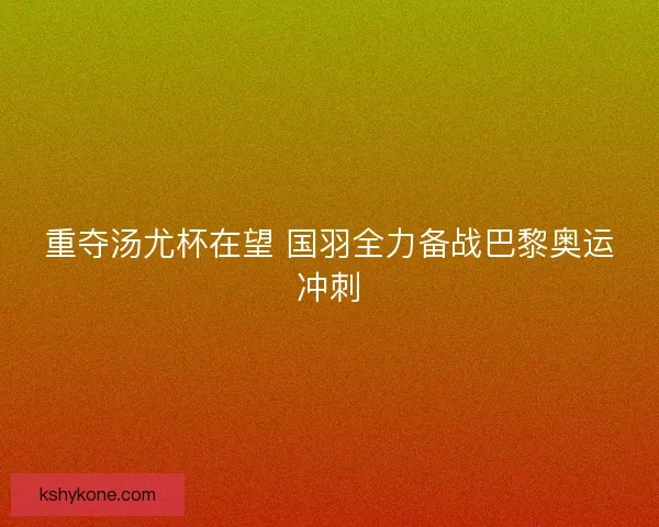 重夺汤尤杯在望 国羽全力备战巴黎奥运冲刺