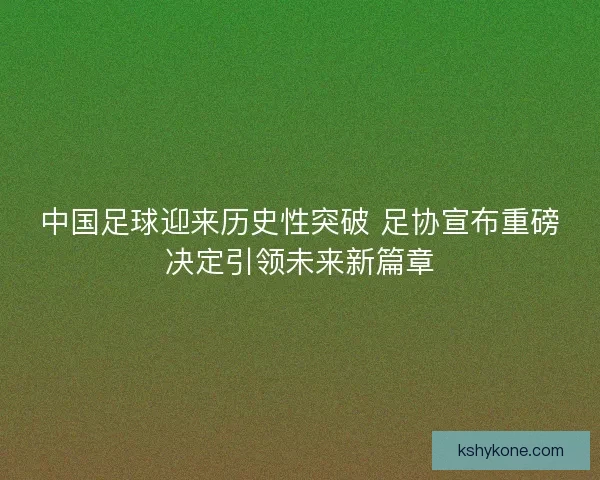 中国足球迎来历史性突破 足协宣布重磅决定引领未来新篇章