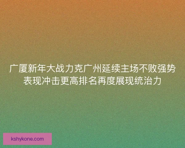 广厦新年大战力克广州延续主场不败强势表现冲击更高排名再度展现统治力