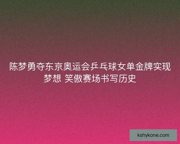 陈梦勇夺东京奥运会乒乓球女单金牌实现梦想 笑傲赛场书写历史