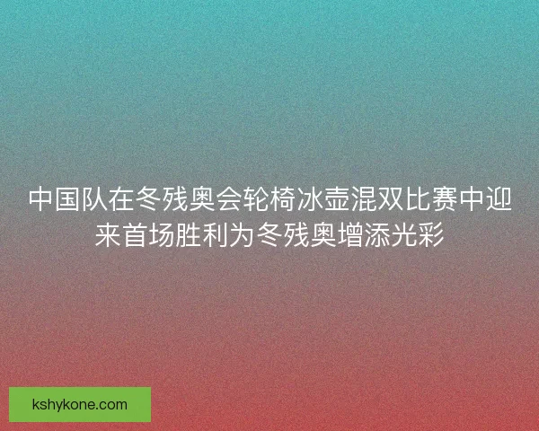中国队在冬残奥会轮椅冰壶混双比赛中迎来首场胜利为冬残奥增添光彩