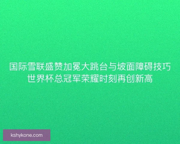 国际雪联盛赞加冕大跳台与坡面障碍技巧世界杯总冠军荣耀时刻再创新高