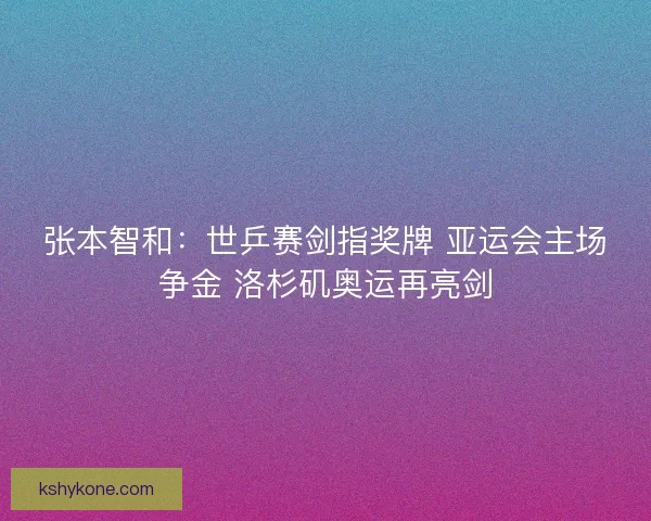 张本智和：世乒赛剑指奖牌 亚运会主场争金 洛杉矶奥运再亮剑