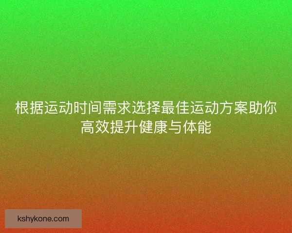 根据运动时间需求选择最佳运动方案助你高效提升健康与体能