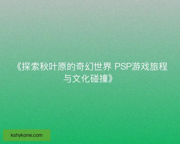 《探索秋叶原的奇幻世界 PSP游戏旅程与文化碰撞》