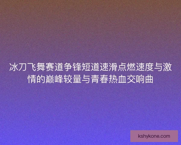 冰刀飞舞赛道争锋短道速滑点燃速度与激情的巅峰较量与青春热血交响曲