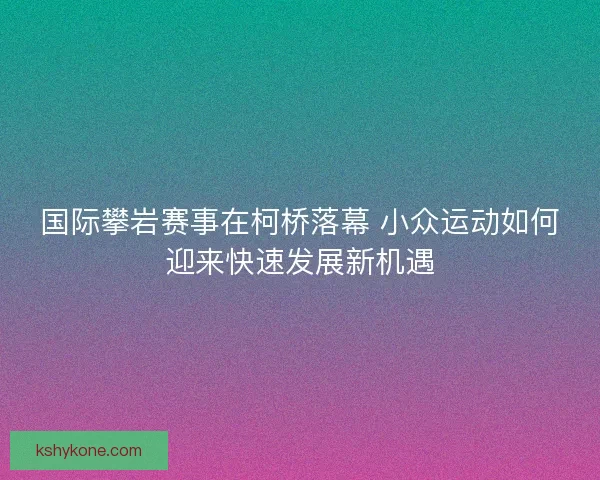 国际攀岩赛事在柯桥落幕 小众运动如何迎来快速发展新机遇