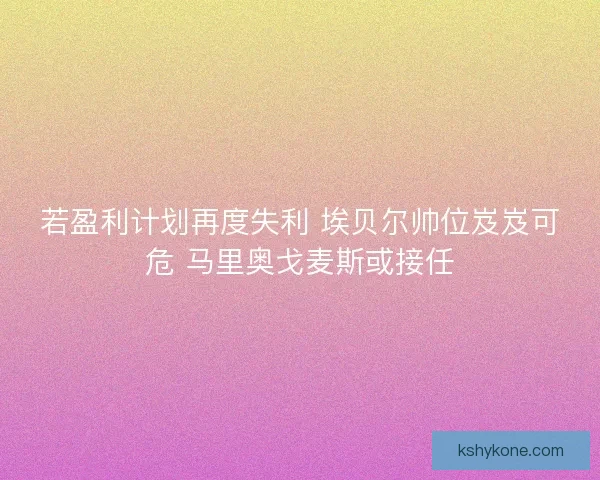 若盈利计划再度失利 埃贝尔帅位岌岌可危 马里奥戈麦斯或接任