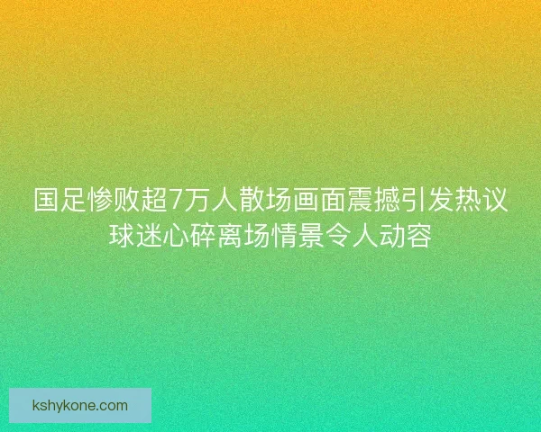 国足惨败超7万人散场画面震撼引发热议球迷心碎离场情景令人动容