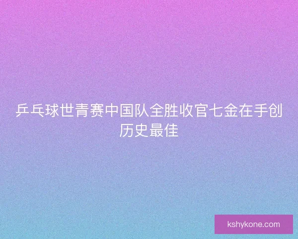 乒乓球世青赛中国队全胜收官七金在手创历史最佳