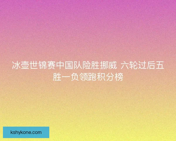 冰壶世锦赛中国队险胜挪威 六轮过后五胜一负领跑积分榜